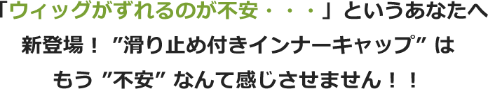 「ウィッグがずれるのが不安・・・」というあなたへ新登場! ”滑り止め付きインナーキャップ” はもう ”不安” なんて感じさせません!!