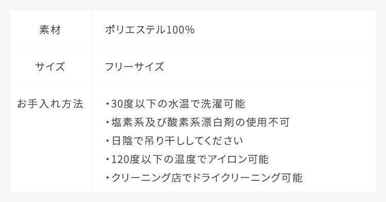 素材：ポリエステル100%,サイズ：フリーサイズ,お手入れ方法：30度以下の水温で洗濯可能、ドライクリーニング可能、塩素系及び酸素系漂白剤の使用不可、日陰で吊り干ししてください、110度以下の温度でアイロン可能。