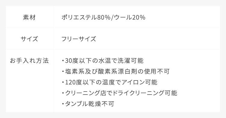 素材：ポリエステル80%・ウール20%,サイズ：フリーサイズ,お手入れ方法：30度以下の水温で水洗い可能、120度以下でのアイロン仕上げ可能、ドライクリーニング可能、塩素系及び酸素系漂白剤の使用不可、タンブル乾燥不可