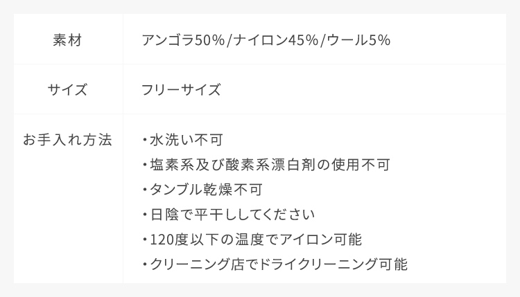 【未定】素材：アンゴラ50% ナイロン45% ウール5%,サイズ：フリーサイズ,お手入れ方法：水洗い不可、クリーニング店でドライクリーニング可能、日陰で平干ししてください、塩素系及び酸素系漂白剤の使用不可、タンブル乾燥不可、120度以下の温度でアイロン可能