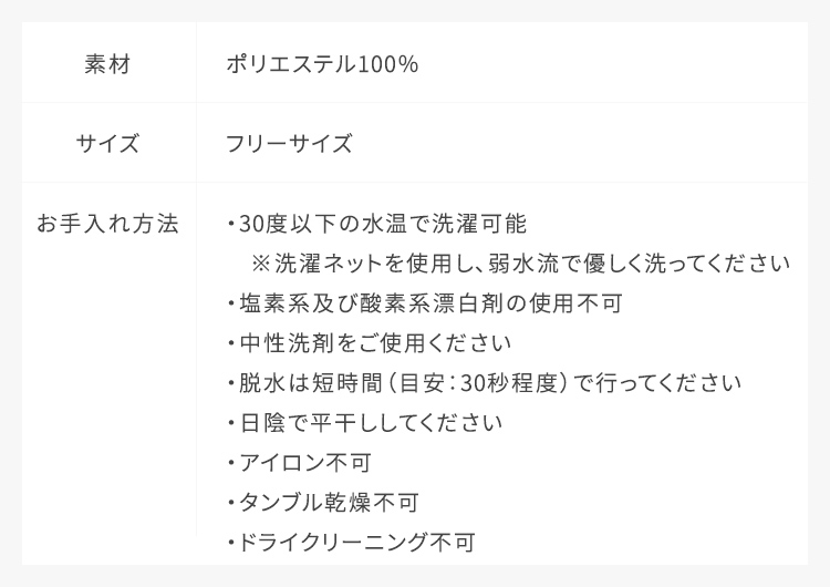 素材：ポリエステル100%,サイズ：フリーサイズ,お手入れ方法：30度以下の水温で洗濯可能、クリーニング店でドライクリーニング可能、脱水は30秒程度で行ってください、日陰で平干ししてください、中性洗剤をご使用ください、塩素系及び酸素系漂白剤の使用不可、タンブル乾燥不可、アイロン使用不可
