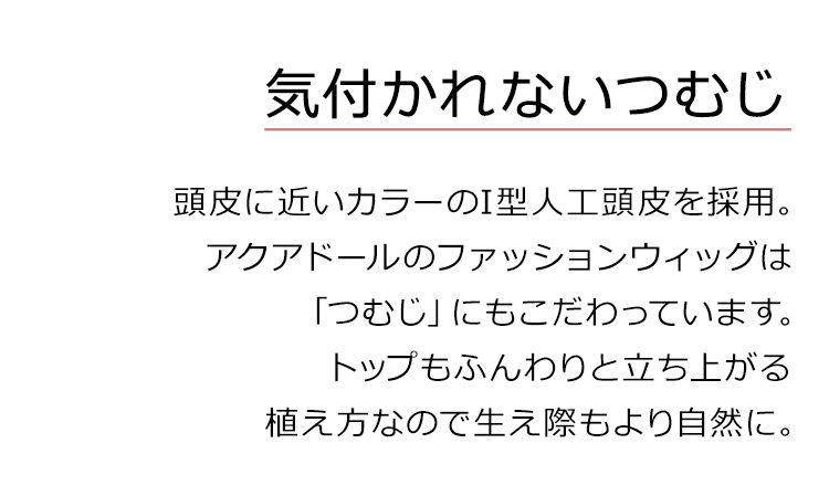 メロウナチュラルボブディは、気付かれないつむじ。頭皮に近いカラーのI型人工頭皮を採用。アクアドールのファッションウィッグは「つむじ」にもこだわっています。トップもふんわりと立ち上がる植え方になので生え際もより自然に。