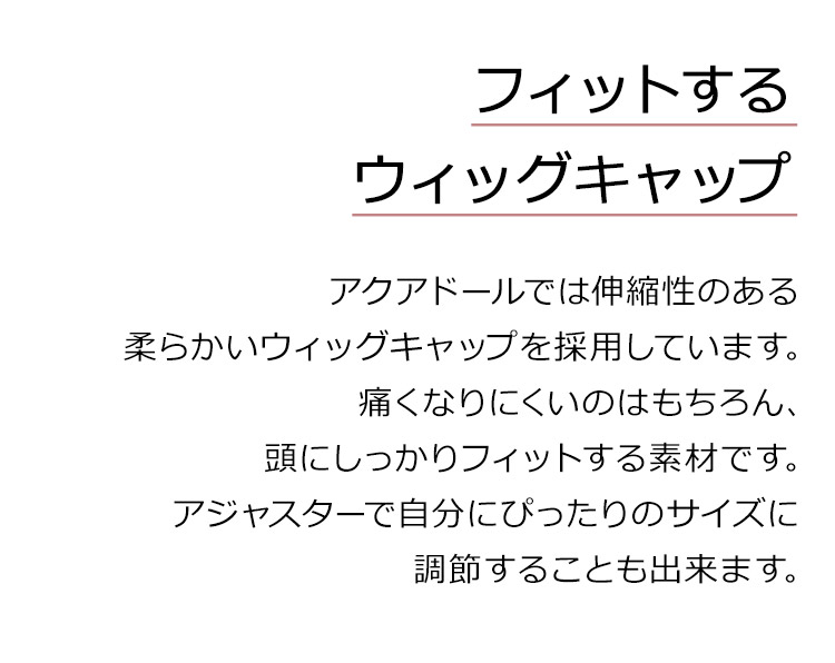 メロウナチュラルボブディは、フィットするウィッグキャップ。アクアドールでは伸縮性のある柔らかいウィッグキャップを採用しています。痛くなりにくいのはもちろん、頭にしっかりフィットする素材です。アジャスターで自分にぴったりのサイズに調節することも出来ます。
