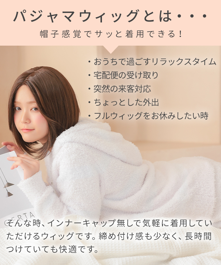 パジャマウィッグとは…帽子感覚でサッと着用できる！
・おうちで過ごすリラックスタイム
・宅配便の受け取り
・突然の来客対応
・ちょっとした外出
・フルウィッグをお休みしたい時
そんな時、インナーキャップ無しで気軽に着用していただけるウィッグです。
締め付け感も少なく、長時間つけていても快適です。