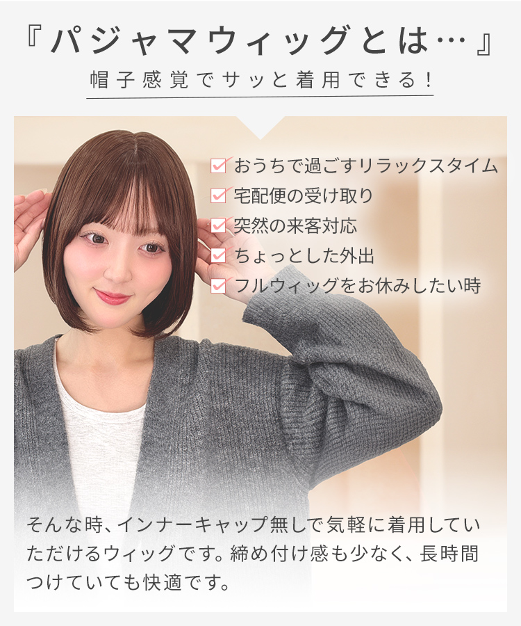 パジャマウィッグ シースルーバングボブ[rm007o]は、パジャマウィッグとは…帽子感覚でサッと着用できる！おうちで過ごすリラックスタイム、宅配便の受け取り、突然の来客対応、ちょっとした外出、フルウィッグをお休みしたい時、そんな時にインナーキャップ無しで気軽に着用していただけるウィッグです。締め付け感も少なく、長時間つけていても快適です。