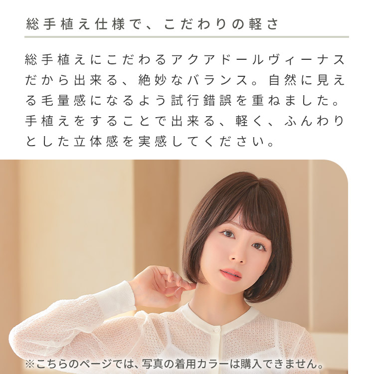 医療用ウィッグ アクアドールヴィーナスナチュラルボブ人毛100%は、総手植えにこだわるアクアドールヴィーナスだから出来る、絶妙なバランス。自然に見える毛量感になるよう試行錯誤を重ねました。手植えをすることで出来る、軽く、ふんわりとした立体感を実感してください。