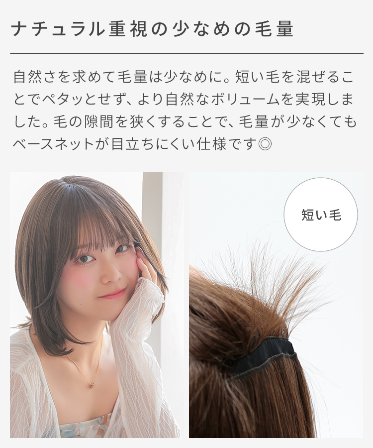 自然さを求めて毛量は少なめの仕様にし、短い毛を混ぜて植えたことで毛と毛の隙間も少なく、まとまりやすく扱いやすいスタイルとなっております。